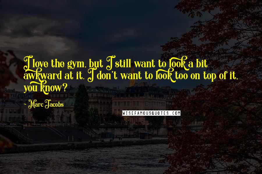 Marc Jacobs Quotes: I love the gym, but I still want to look a bit awkward at it. I don't want to look too on top of it, you know?