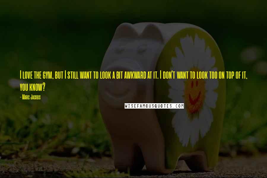 Marc Jacobs Quotes: I love the gym, but I still want to look a bit awkward at it. I don't want to look too on top of it, you know?