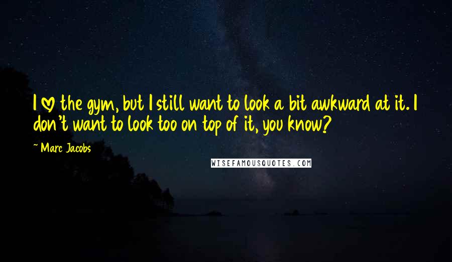 Marc Jacobs Quotes: I love the gym, but I still want to look a bit awkward at it. I don't want to look too on top of it, you know?