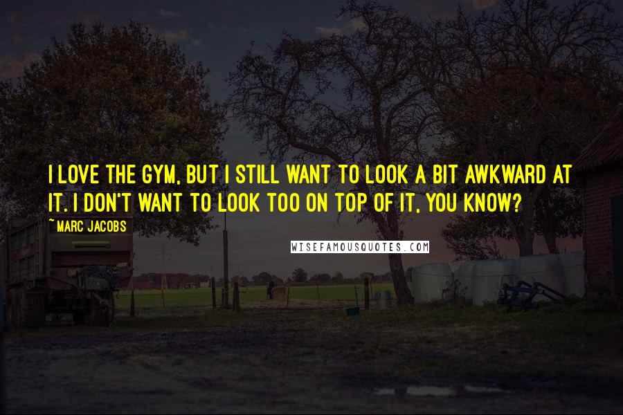 Marc Jacobs Quotes: I love the gym, but I still want to look a bit awkward at it. I don't want to look too on top of it, you know?