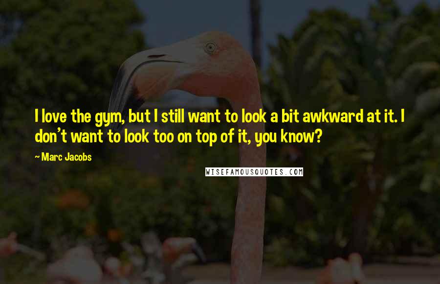 Marc Jacobs Quotes: I love the gym, but I still want to look a bit awkward at it. I don't want to look too on top of it, you know?