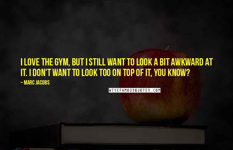 Marc Jacobs Quotes: I love the gym, but I still want to look a bit awkward at it. I don't want to look too on top of it, you know?