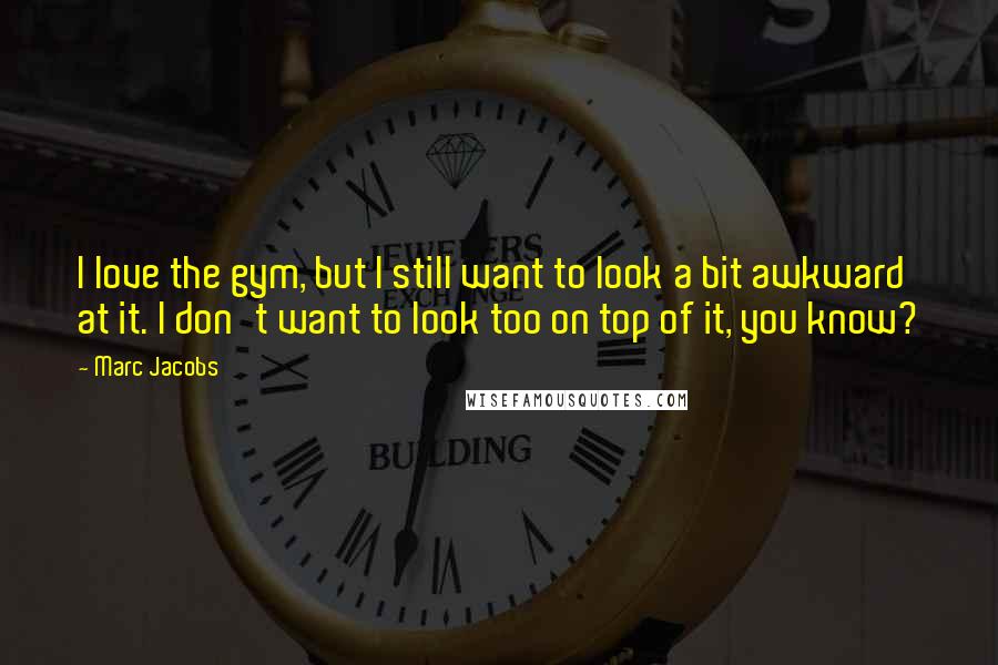 Marc Jacobs Quotes: I love the gym, but I still want to look a bit awkward at it. I don't want to look too on top of it, you know?