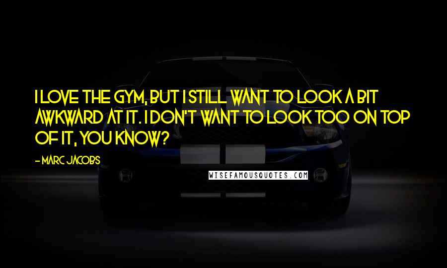 Marc Jacobs Quotes: I love the gym, but I still want to look a bit awkward at it. I don't want to look too on top of it, you know?