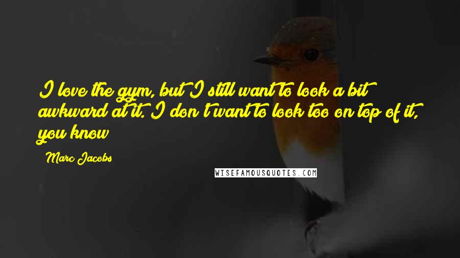 Marc Jacobs Quotes: I love the gym, but I still want to look a bit awkward at it. I don't want to look too on top of it, you know?