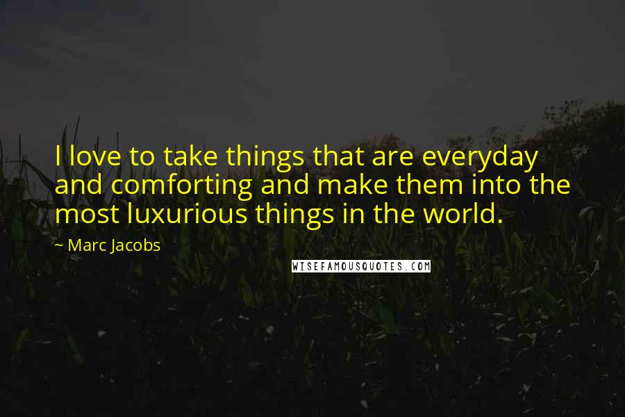 Marc Jacobs Quotes: I love to take things that are everyday and comforting and make them into the most luxurious things in the world.