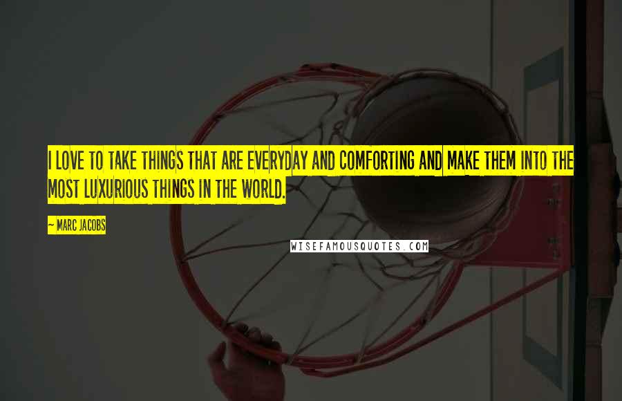 Marc Jacobs Quotes: I love to take things that are everyday and comforting and make them into the most luxurious things in the world.