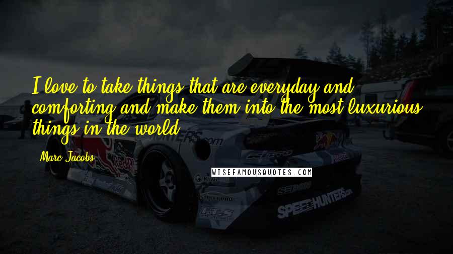 Marc Jacobs Quotes: I love to take things that are everyday and comforting and make them into the most luxurious things in the world.