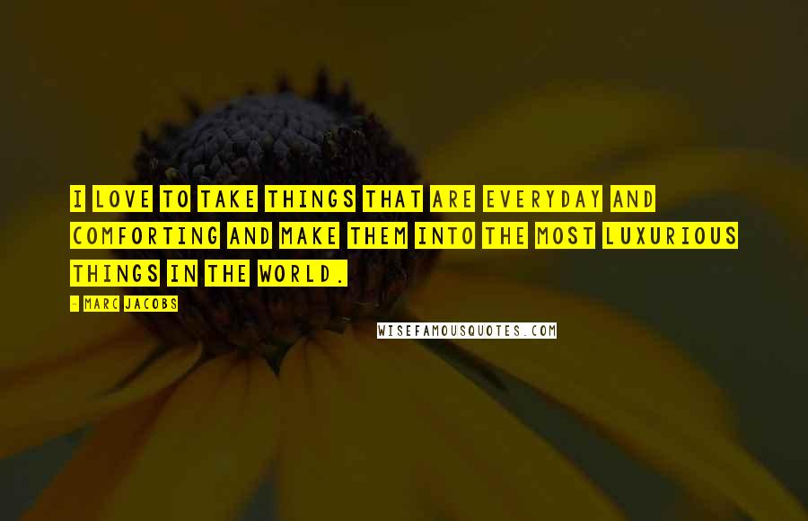 Marc Jacobs Quotes: I love to take things that are everyday and comforting and make them into the most luxurious things in the world.