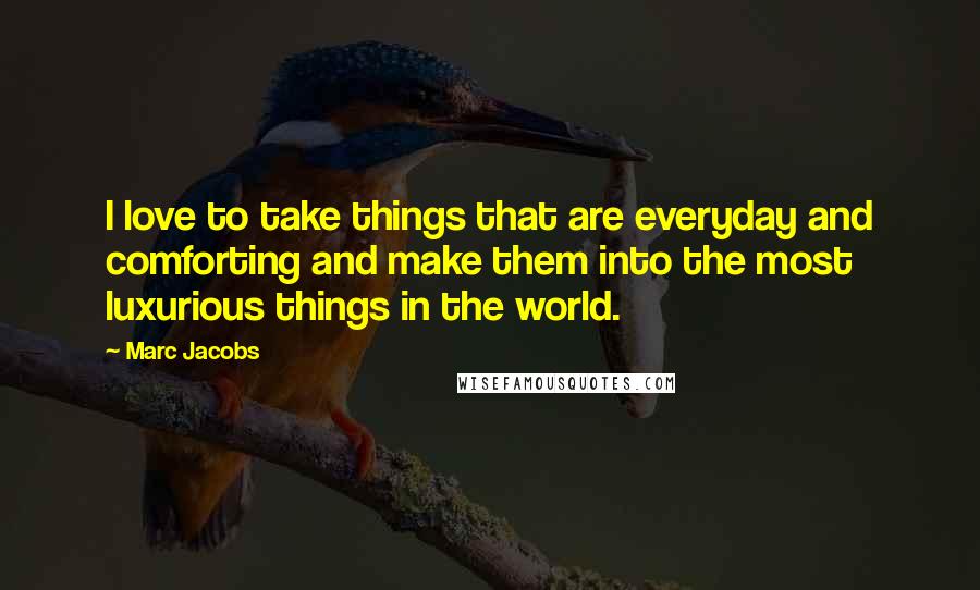 Marc Jacobs Quotes: I love to take things that are everyday and comforting and make them into the most luxurious things in the world.