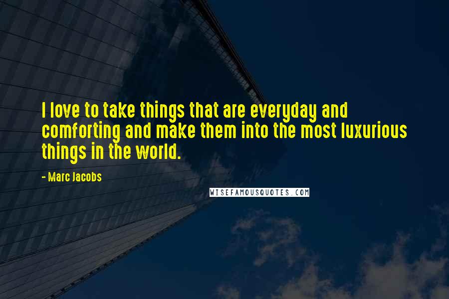 Marc Jacobs Quotes: I love to take things that are everyday and comforting and make them into the most luxurious things in the world.