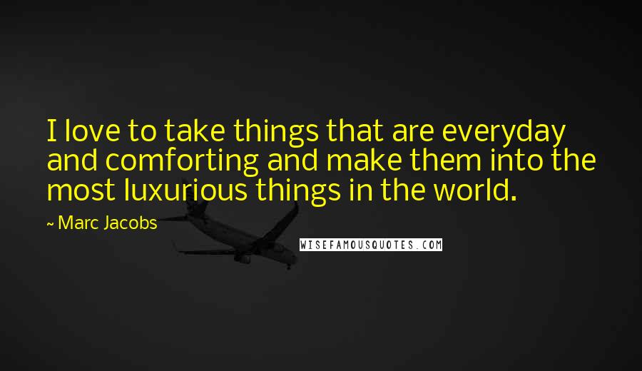 Marc Jacobs Quotes: I love to take things that are everyday and comforting and make them into the most luxurious things in the world.