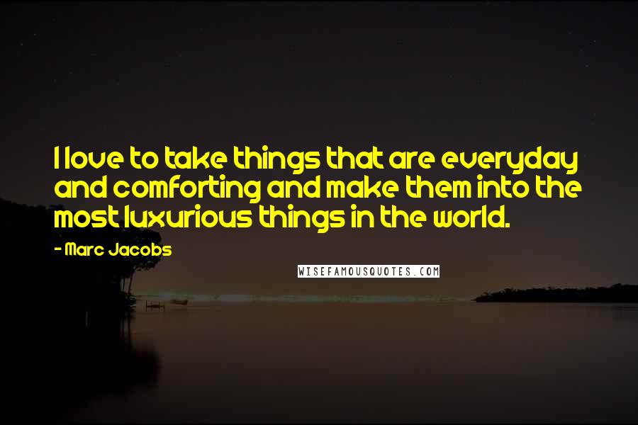 Marc Jacobs Quotes: I love to take things that are everyday and comforting and make them into the most luxurious things in the world.