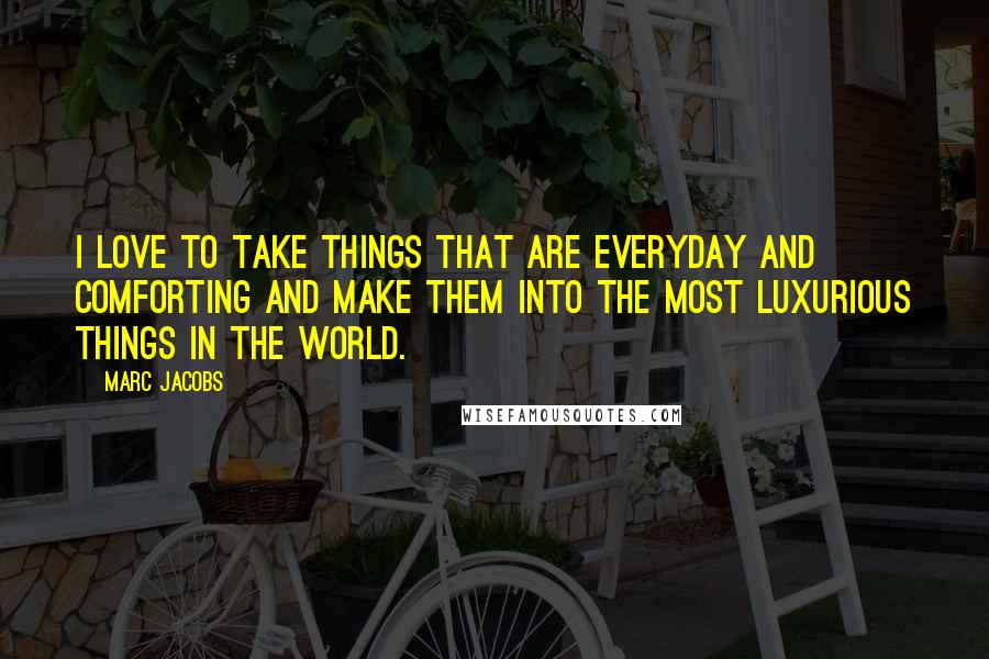 Marc Jacobs Quotes: I love to take things that are everyday and comforting and make them into the most luxurious things in the world.