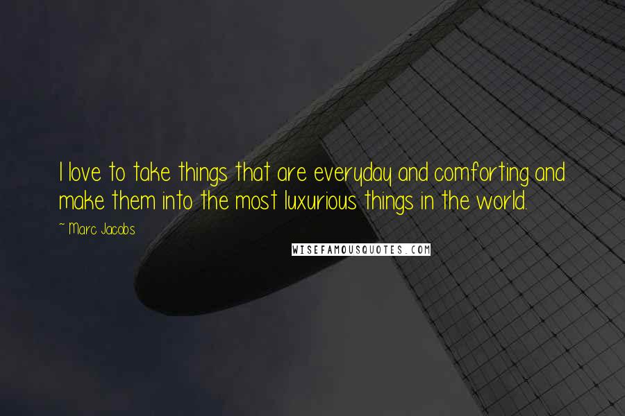 Marc Jacobs Quotes: I love to take things that are everyday and comforting and make them into the most luxurious things in the world.