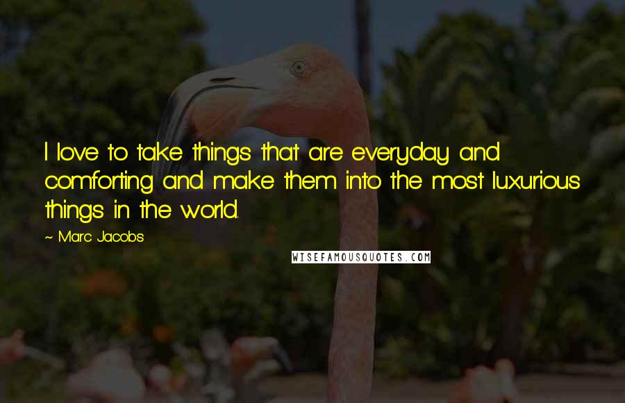 Marc Jacobs Quotes: I love to take things that are everyday and comforting and make them into the most luxurious things in the world.