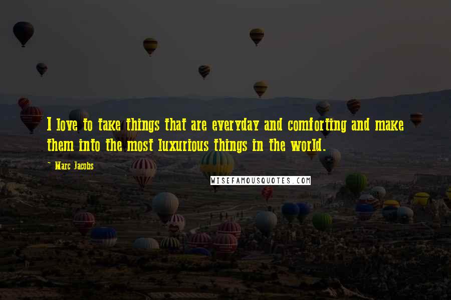 Marc Jacobs Quotes: I love to take things that are everyday and comforting and make them into the most luxurious things in the world.