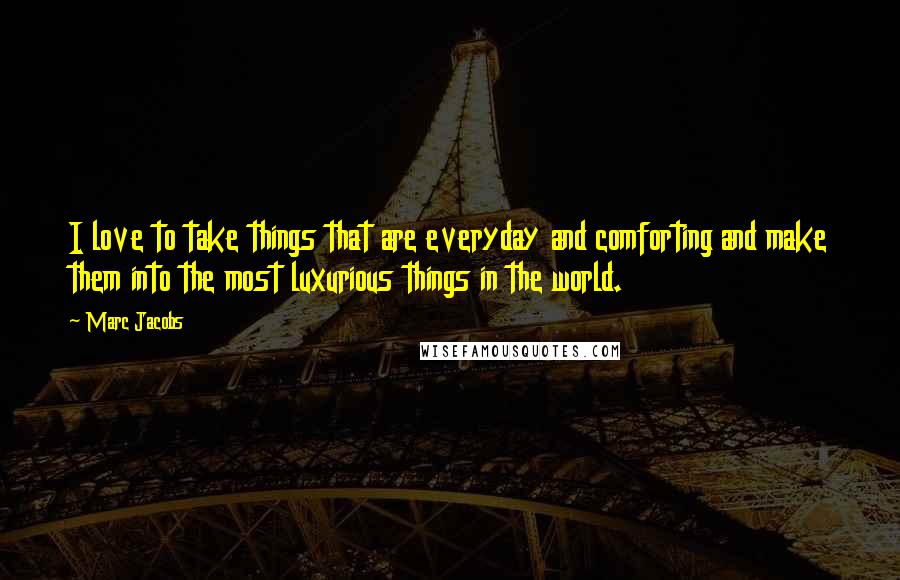 Marc Jacobs Quotes: I love to take things that are everyday and comforting and make them into the most luxurious things in the world.