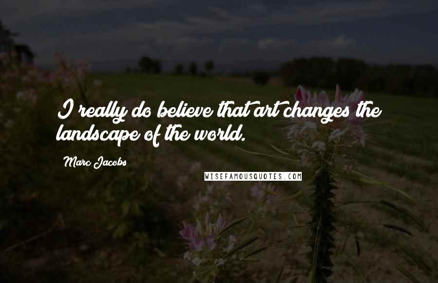 Marc Jacobs Quotes: I really do believe that art changes the landscape of the world.