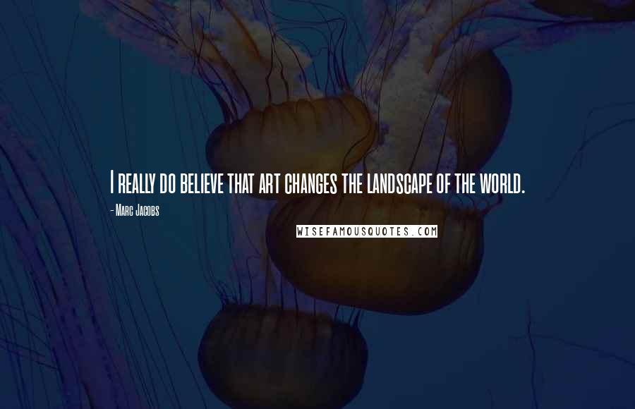 Marc Jacobs Quotes: I really do believe that art changes the landscape of the world.