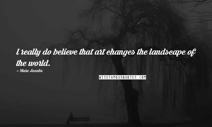 Marc Jacobs Quotes: I really do believe that art changes the landscape of the world.