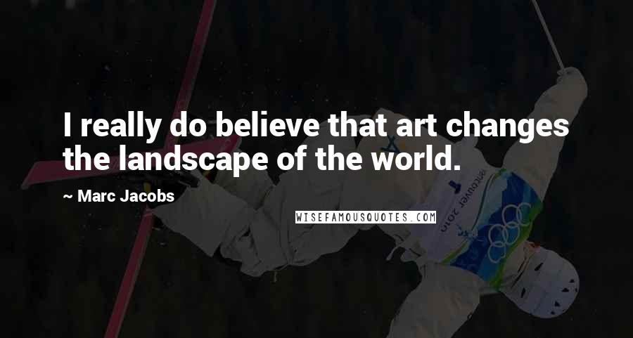 Marc Jacobs Quotes: I really do believe that art changes the landscape of the world.