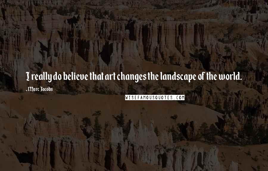 Marc Jacobs Quotes: I really do believe that art changes the landscape of the world.