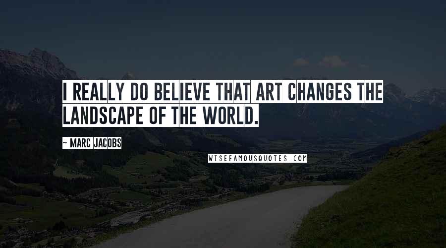 Marc Jacobs Quotes: I really do believe that art changes the landscape of the world.
