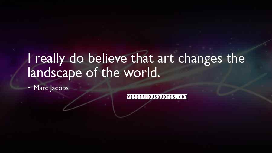 Marc Jacobs Quotes: I really do believe that art changes the landscape of the world.