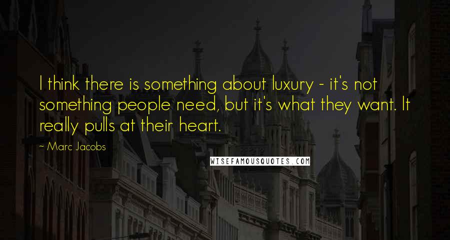 Marc Jacobs Quotes: I think there is something about luxury - it's not something people need, but it's what they want. It really pulls at their heart.