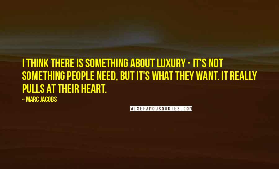 Marc Jacobs Quotes: I think there is something about luxury - it's not something people need, but it's what they want. It really pulls at their heart.