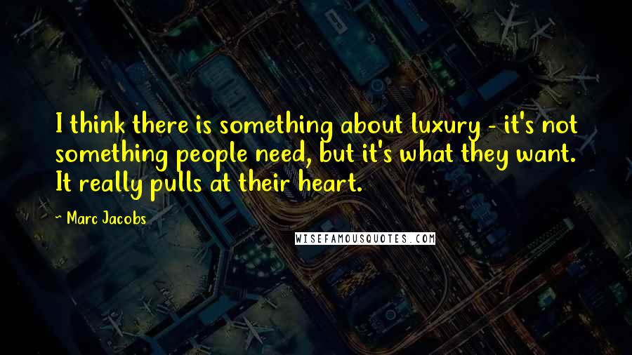 Marc Jacobs Quotes: I think there is something about luxury - it's not something people need, but it's what they want. It really pulls at their heart.