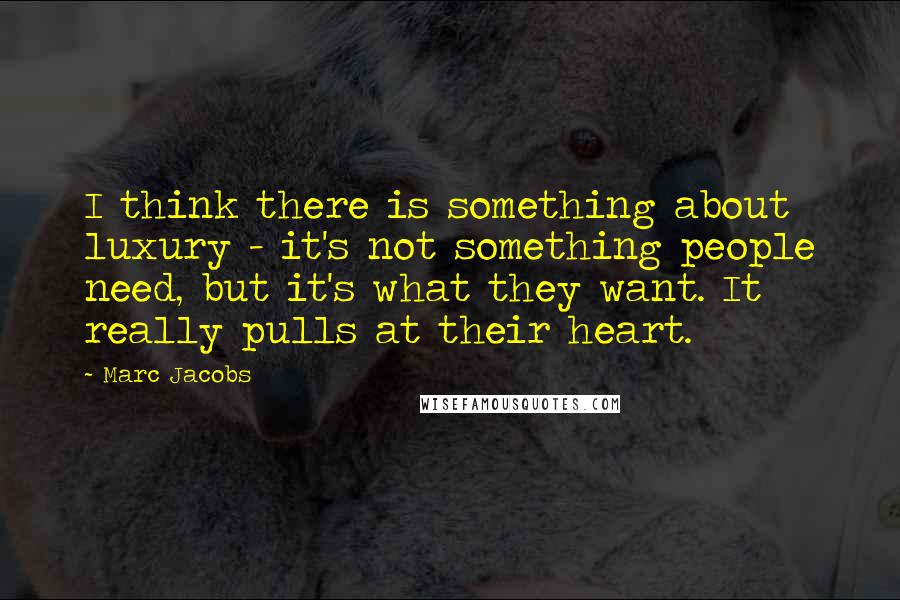 Marc Jacobs Quotes: I think there is something about luxury - it's not something people need, but it's what they want. It really pulls at their heart.