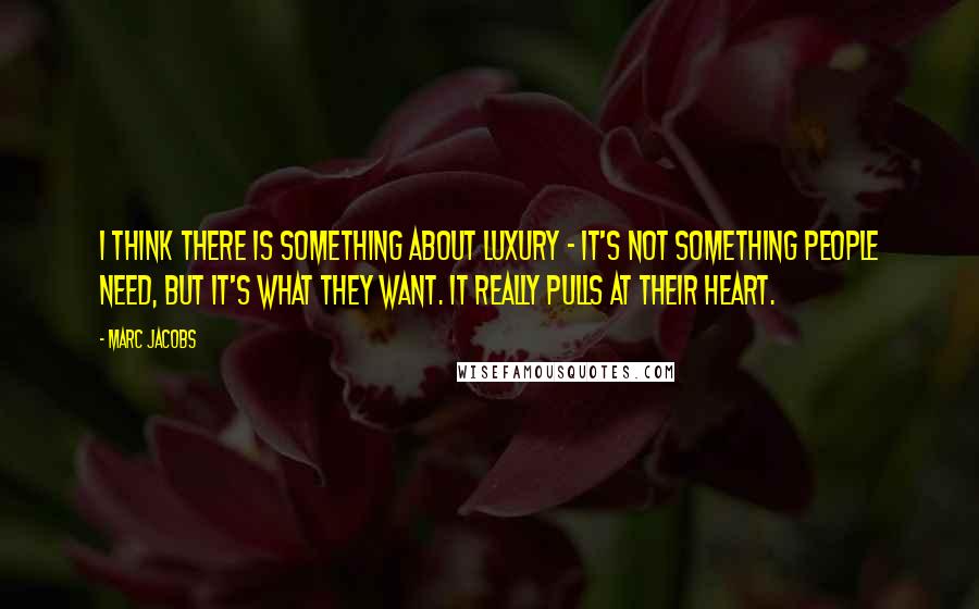 Marc Jacobs Quotes: I think there is something about luxury - it's not something people need, but it's what they want. It really pulls at their heart.