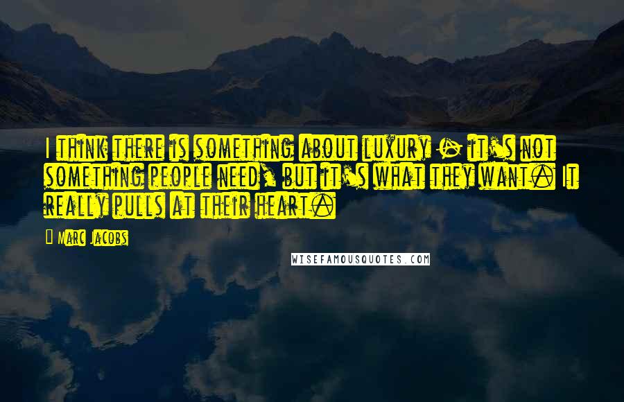 Marc Jacobs Quotes: I think there is something about luxury - it's not something people need, but it's what they want. It really pulls at their heart.