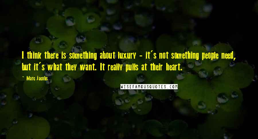 Marc Jacobs Quotes: I think there is something about luxury - it's not something people need, but it's what they want. It really pulls at their heart.