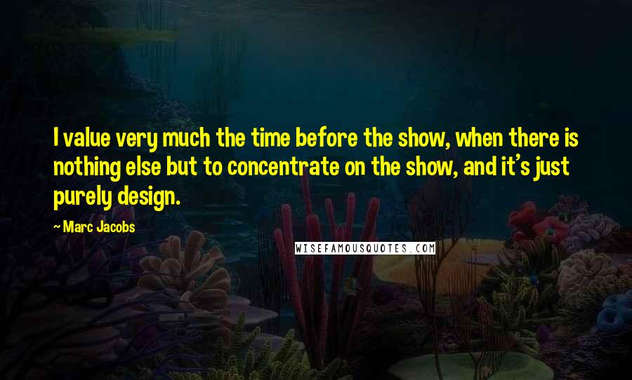 Marc Jacobs Quotes: I value very much the time before the show, when there is nothing else but to concentrate on the show, and it's just purely design.