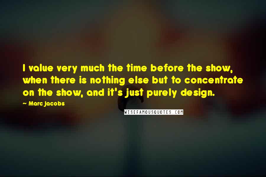 Marc Jacobs Quotes: I value very much the time before the show, when there is nothing else but to concentrate on the show, and it's just purely design.