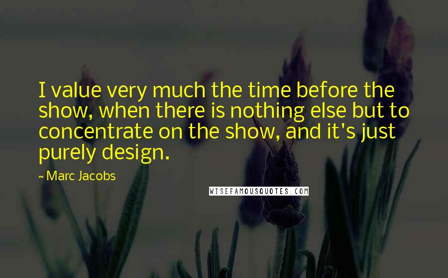 Marc Jacobs Quotes: I value very much the time before the show, when there is nothing else but to concentrate on the show, and it's just purely design.