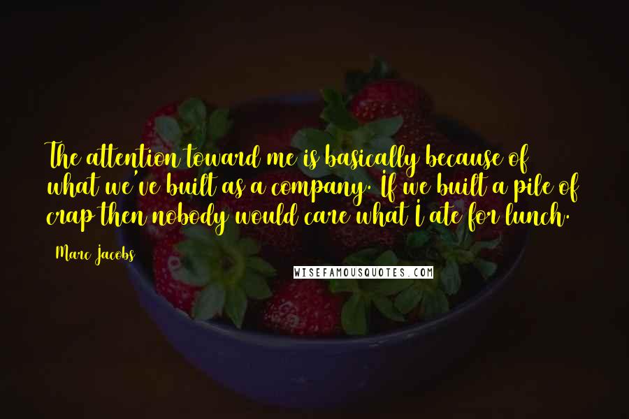 Marc Jacobs Quotes: The attention toward me is basically because of what we've built as a company. If we built a pile of crap then nobody would care what I ate for lunch.