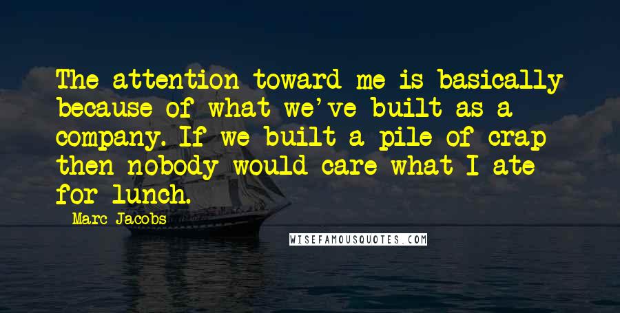 Marc Jacobs Quotes: The attention toward me is basically because of what we've built as a company. If we built a pile of crap then nobody would care what I ate for lunch.