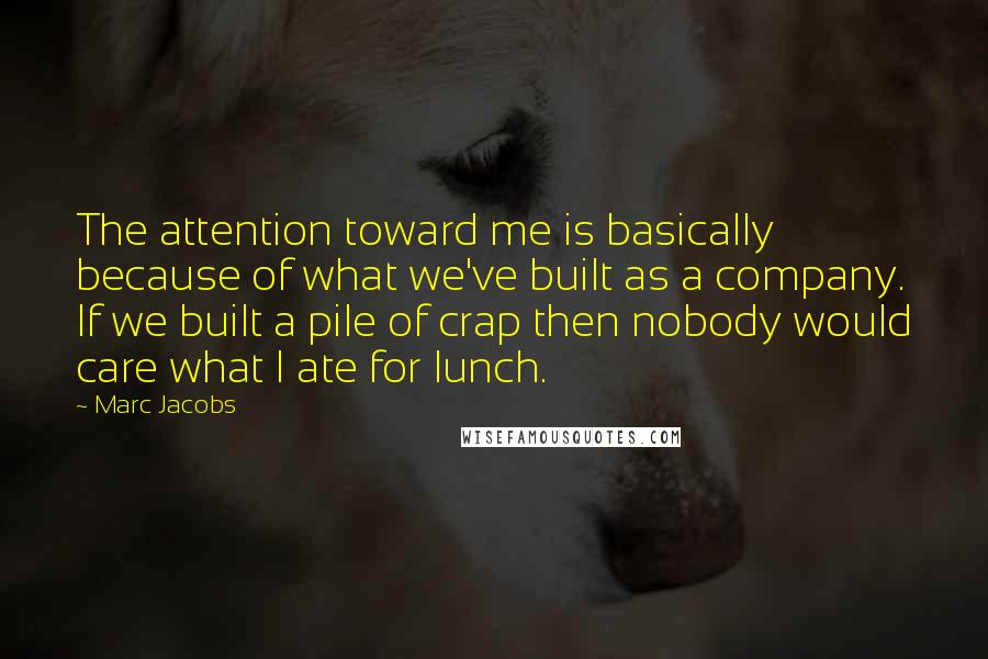 Marc Jacobs Quotes: The attention toward me is basically because of what we've built as a company. If we built a pile of crap then nobody would care what I ate for lunch.