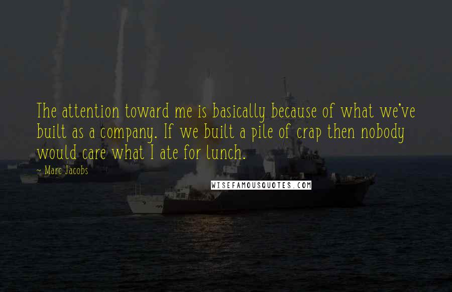 Marc Jacobs Quotes: The attention toward me is basically because of what we've built as a company. If we built a pile of crap then nobody would care what I ate for lunch.