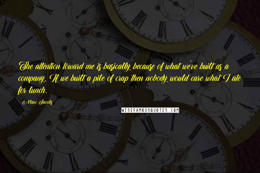 Marc Jacobs Quotes: The attention toward me is basically because of what we've built as a company. If we built a pile of crap then nobody would care what I ate for lunch.