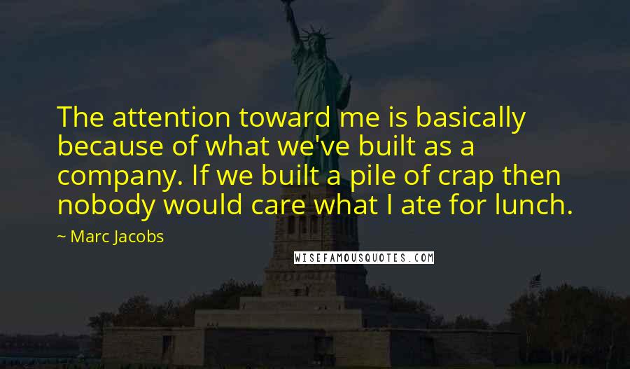 Marc Jacobs Quotes: The attention toward me is basically because of what we've built as a company. If we built a pile of crap then nobody would care what I ate for lunch.