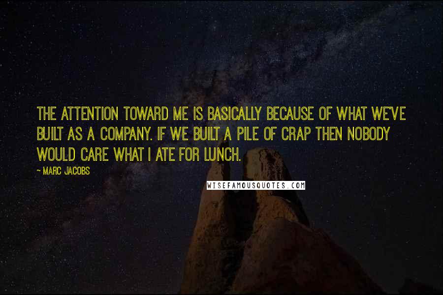 Marc Jacobs Quotes: The attention toward me is basically because of what we've built as a company. If we built a pile of crap then nobody would care what I ate for lunch.