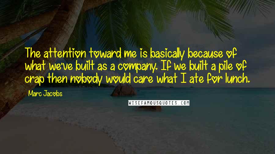 Marc Jacobs Quotes: The attention toward me is basically because of what we've built as a company. If we built a pile of crap then nobody would care what I ate for lunch.
