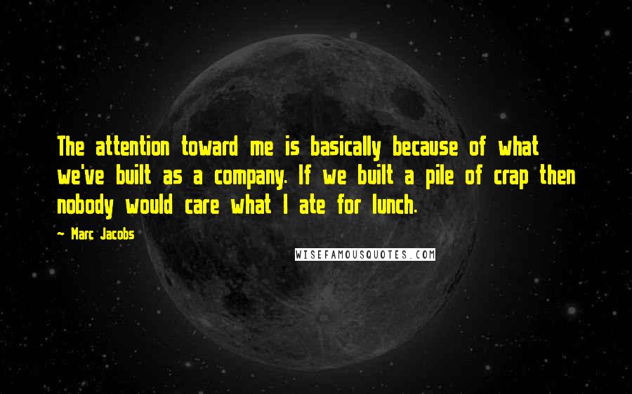 Marc Jacobs Quotes: The attention toward me is basically because of what we've built as a company. If we built a pile of crap then nobody would care what I ate for lunch.