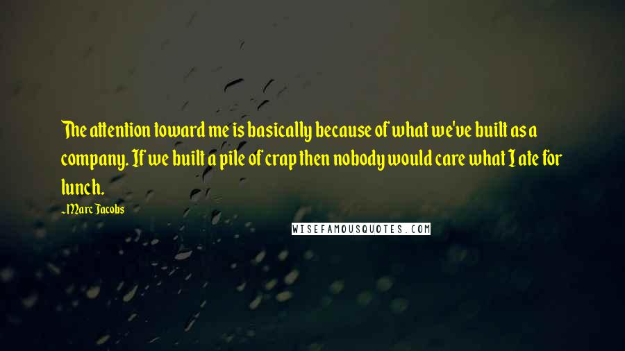 Marc Jacobs Quotes: The attention toward me is basically because of what we've built as a company. If we built a pile of crap then nobody would care what I ate for lunch.