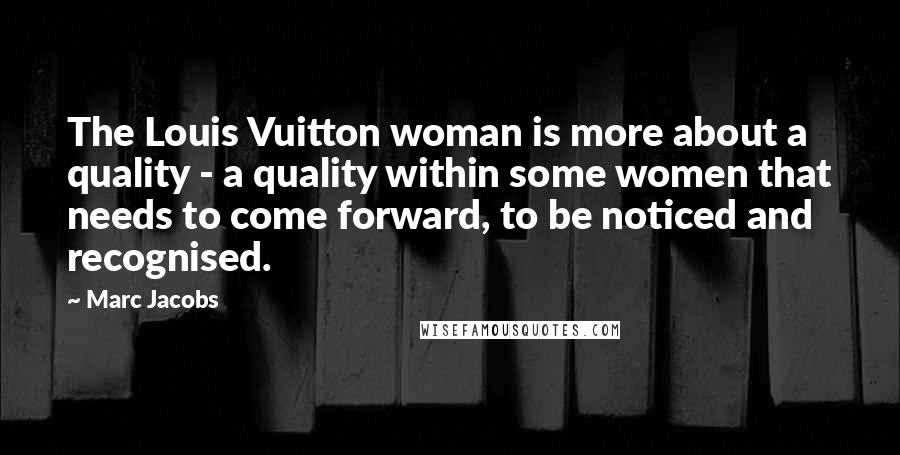 Marc Jacobs Quotes: The Louis Vuitton woman is more about a quality - a quality within some women that needs to come forward, to be noticed and recognised.